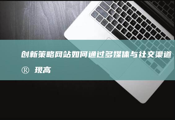 创新策略：网站如何通过多媒体与社交渠道实现高效网络推广